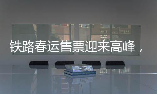 鐵路春運售票迎來高峰，多項措施應(yīng)對保障旅客出行順利