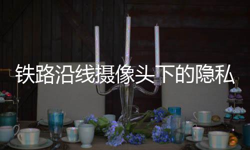 鐵路沿線攝像頭下的隱私爭議，臥室窗前的監(jiān)控挑戰(zhàn)