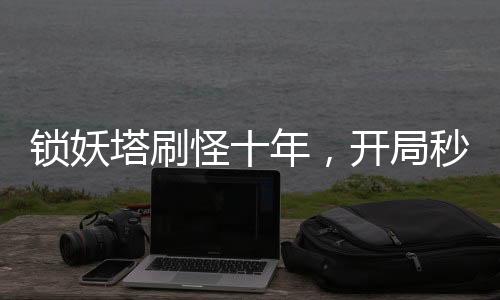 鎖妖塔刷怪十年，開局秒殺邪劍仙！