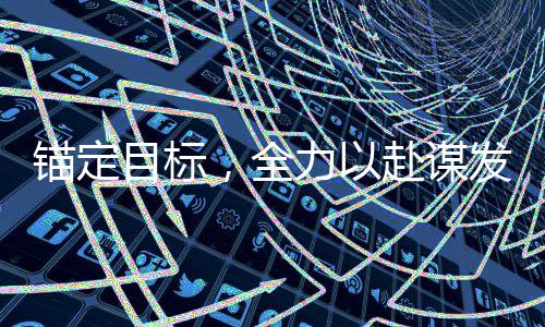 錨定目標，全力以赴謀發(fā)展——全面激發(fā)發(fā)展新動能