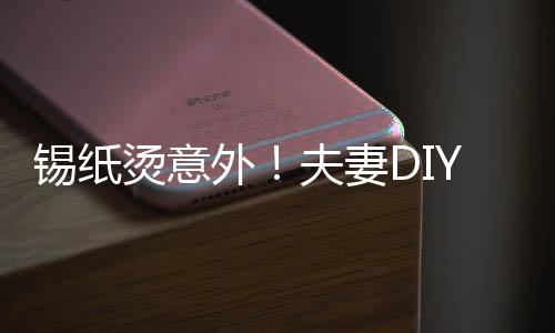 錫紙燙意外！夫妻D(zhuǎn)IY美發(fā)遭遇翻車現(xiàn)場