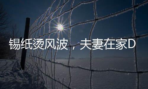 錫紙燙風(fēng)波，夫妻在家DIY美發(fā)意外翻車(chē)