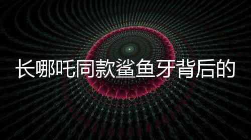 長(zhǎng)哪吒同款鯊魚牙背后的罕見(jiàn)疾病謎團(tuán)