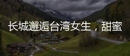 長城邂逅臺灣女生，甜蜜交流的溫情時刻