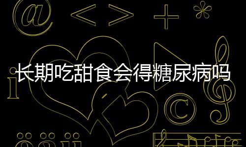 長期吃甜食會得糖尿病嗎？一文解讀甜食與糖尿病的關(guān)系