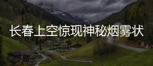長(zhǎng)春上空驚現(xiàn)神秘?zé)熿F狀不明飛行物