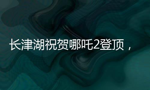 長津湖祝賀哪吒2登頂，兩部影片共繪中國影視新篇章