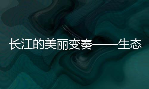 長(zhǎng)江的美麗變奏——生態(tài)文明新篇章