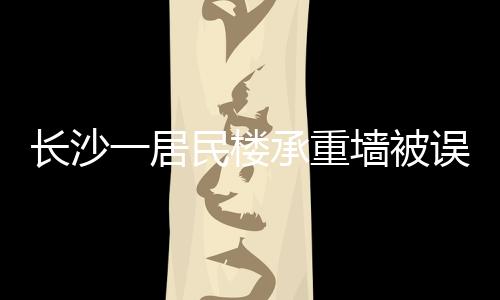 長(zhǎng)沙一居民樓承重墻被誤拆引發(fā)關(guān)注，誤拆事件背后的警示與反思