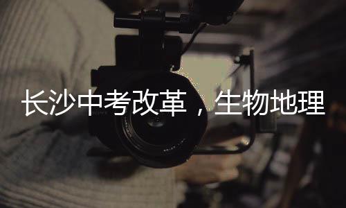 長(zhǎng)沙中考改革，生物地理科目不再納入中考范圍