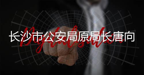 長沙市公安局原局長唐向陽被查，引發(fā)社會關注與反思