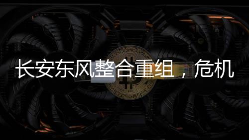 長(zhǎng)安東風(fēng)整合重組，危機(jī)與挑戰(zhàn)并存
