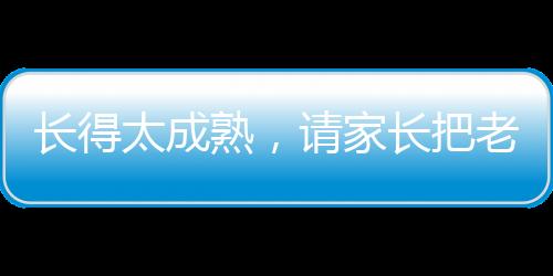 長(zhǎng)得太成熟，請(qǐng)家長(zhǎng)把老師嚇哭了
