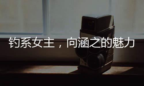 釣系女主，向涵之的魅力與演技探索