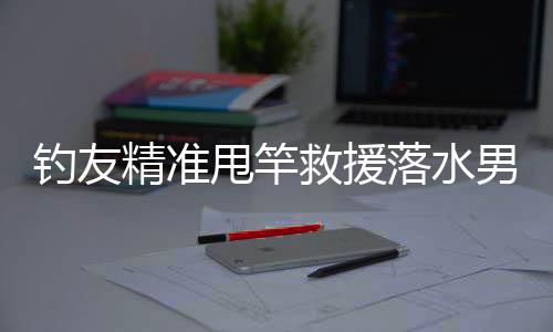 釣友精準甩竿救援落水男子，展現(xiàn)釣魚人熱心善良的一面