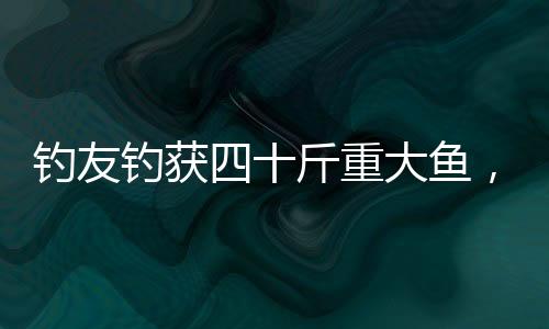 釣友釣獲四十斤重大魚，摩托車載炫耀驚動(dòng)漁圈！刷新記錄的大魚背后隱藏著怎樣的故事？讓我們一同揭開這個(gè)精彩的篇章。本次新聞關(guān)鍵詞為，釣友、四十斤重大魚、摩托車、炫耀。文章分為十個(gè)段落，詳細(xì)講述釣友捕獲大魚的全過程及背后故事。接下來讓我們一起走進(jìn)這個(gè)令人振奮的釣魚世界吧！