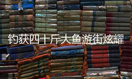 釣獲四十斤大魚游街炫耀，一釣成名，展示民間捕魚新風(fēng)采