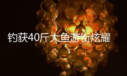 釣獲40斤大魚(yú)游街炫耀，一場(chǎng)別開(kāi)生面的垂釣盛宴