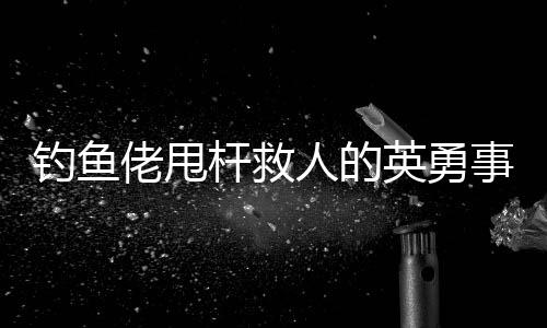 釣魚佬甩桿救人的英勇事跡，一次意外的善舉改變了命運