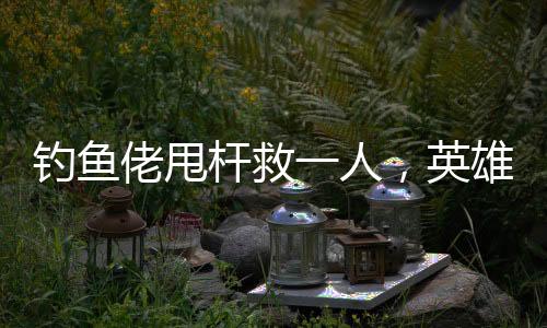 釣魚佬甩桿救一人，英雄之舉背后的故事