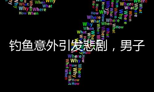 釣魚意外引發(fā)悲劇，男子遭大魚拉下水不幸溺亡