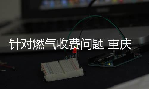 針對燃氣收費問題 重慶燃氣再次通報