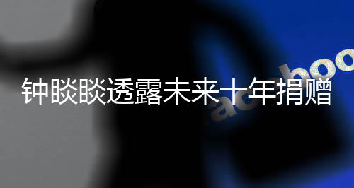 鐘睒睒透露未來十年捐贈計劃，投入400億獻力公益慈善事業(yè)