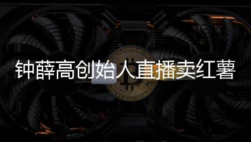 鐘薛高創(chuàng)始人直播賣紅薯還債：42.9元5斤被指紅薯刺客