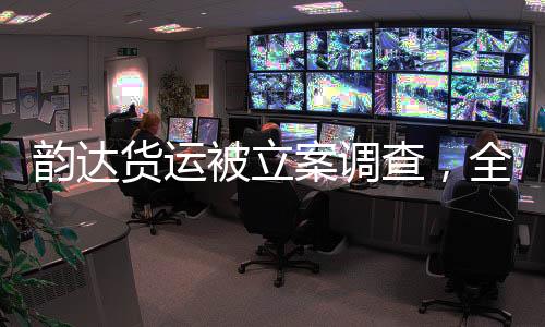 韻達貨運被立案調(diào)查，全面解讀事件背景、進展與影響