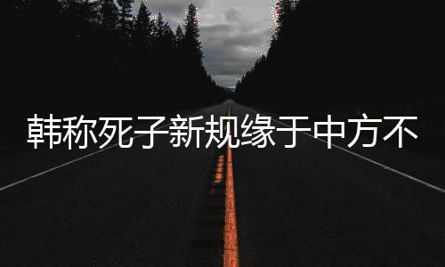 韓稱死子新規(guī)緣于中方不尊重規(guī)則，中韓兩國交往中的爭議焦點解析