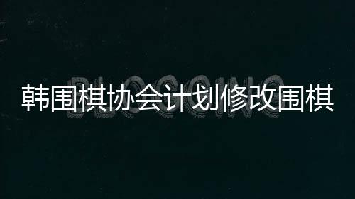 韓圍棋協(xié)會計劃修改圍棋規(guī)定，改革展望與各方反應(yīng)