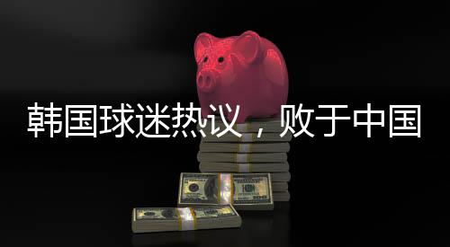 韓國球迷熱議，敗于中國，堪稱奇恥大辱