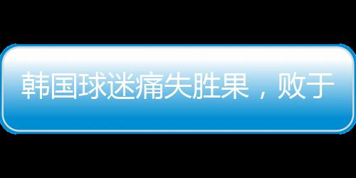 韓國球迷痛失勝果，敗于中國引發(fā)巨大反響