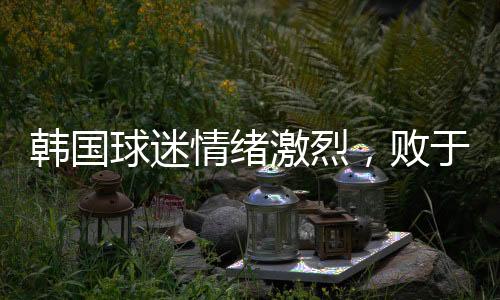 韓國球迷情緒激烈，敗于中國，他們眼中的奇恥大辱