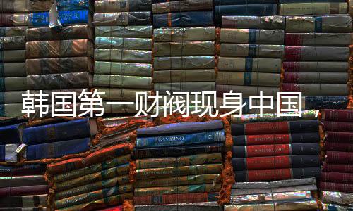 韓國(guó)第一財(cái)閥現(xiàn)身中國(guó)，拜碼頭背后的深層邏輯