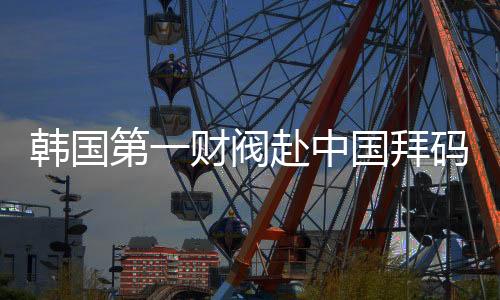 韓國(guó)第一財(cái)閥赴中國(guó)拜碼頭，尋求更多合作機(jī)遇