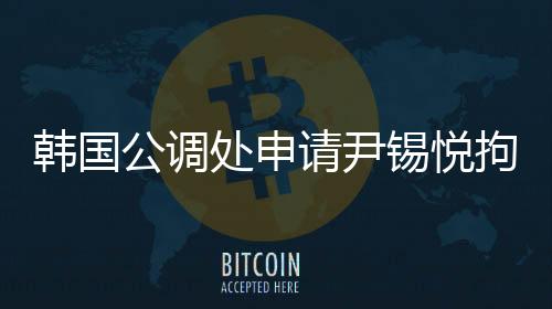 韓國公調(diào)處申請尹錫悅拘留令，引發(fā)關(guān)注熱議