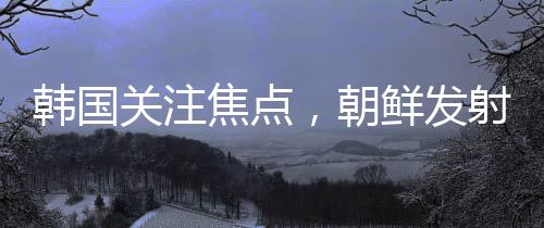 韓國(guó)關(guān)注焦點(diǎn)，朝鮮發(fā)射不明飛行物引發(fā)關(guān)注