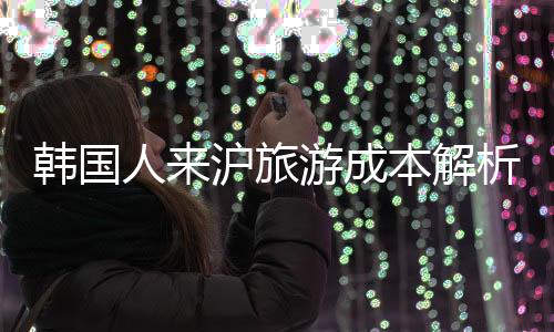 韓國人來滬旅游成本解析，花費知多少？