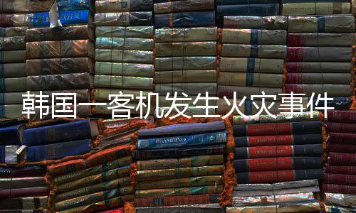 韓國一客機(jī)發(fā)生火災(zāi)事件，緊急救援與后續(xù)調(diào)查分析
