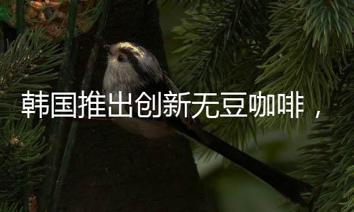 韓國推出創(chuàng)新無豆咖啡，引領(lǐng)咖啡行業(yè)新潮流