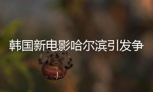 韓國新電影哈爾濱引發(fā)爭議熱議
