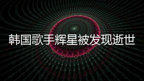 韓國歌手輝星被發(fā)現(xiàn)逝世家中，令人震驚的噩耗