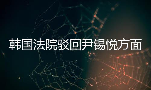 韓國法院駁回尹錫悅方面提出的逮捕適當性審查