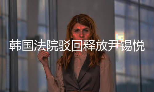 韓國(guó)法院駁回釋放尹錫悅的請(qǐng)求，法律面前人人平等