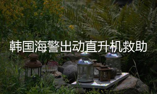 韓國海警出動(dòng)直升機(jī)救助中國船員，跨越國界的救援行動(dòng)