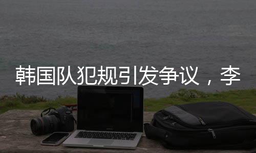 韓國隊犯規(guī)引發(fā)爭議，李文龍場邊憤怒大喊