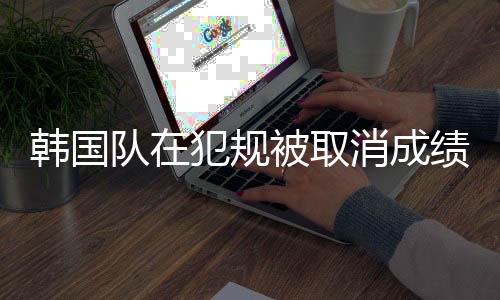 韓國隊在犯規(guī)被取消成績后的積極態(tài)度，團結(jié)與樂觀展現(xiàn)體育精神