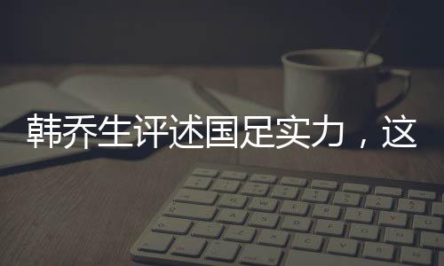 韓喬生評(píng)述國(guó)足實(shí)力，這就是目前中國(guó)足球的現(xiàn)狀