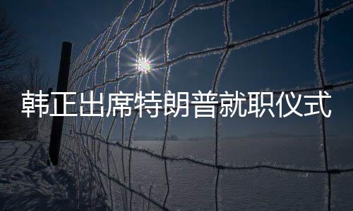 韓正出席特朗普就職儀式，新的中美關(guān)系篇章開啟